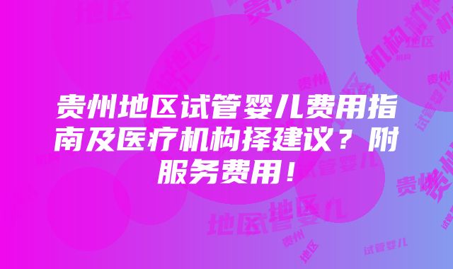 贵州地区试管婴儿费用指南及医疗机构择建议？附服务费用！