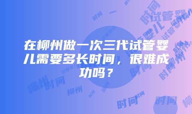 在柳州做一次三代试管婴儿需要多长时间，很难成功吗？