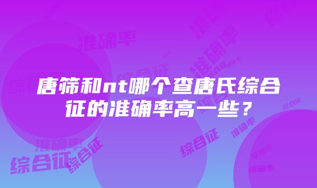 唐筛和nt哪个查唐氏综合征的准确率高一些？