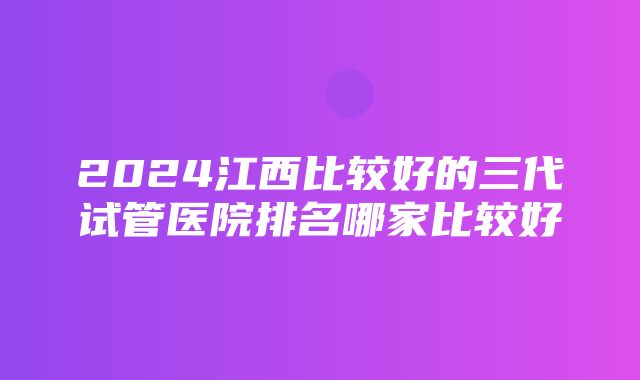 2024江西比较好的三代试管医院排名哪家比较好