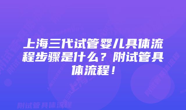 上海三代试管婴儿具体流程步骤是什么？附试管具体流程！