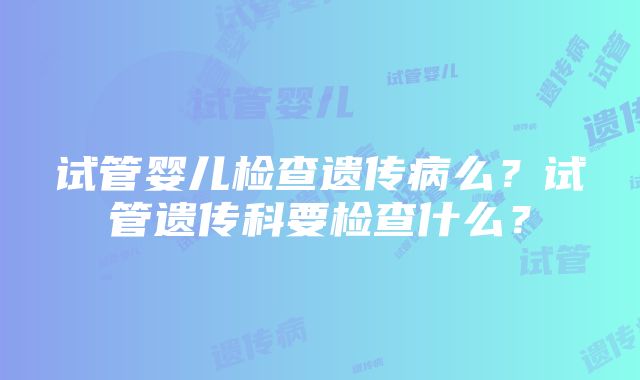 试管婴儿检查遗传病么？试管遗传科要检查什么？