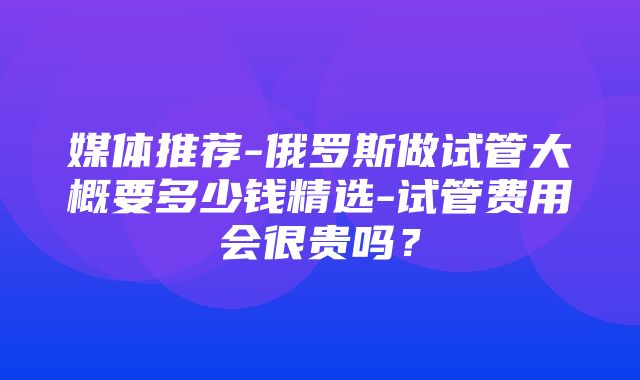 媒体推荐-俄罗斯做试管大概要多少钱精选-试管费用会很贵吗？