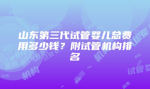 山东第三代试管婴儿总费用多少钱？附试管机构排名