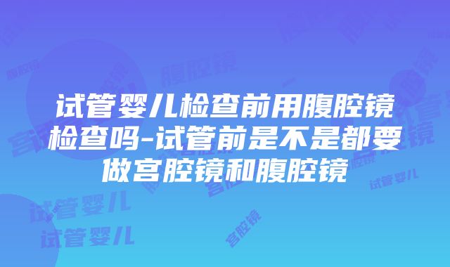 试管婴儿检查前用腹腔镜检查吗-试管前是不是都要做宫腔镜和腹腔镜