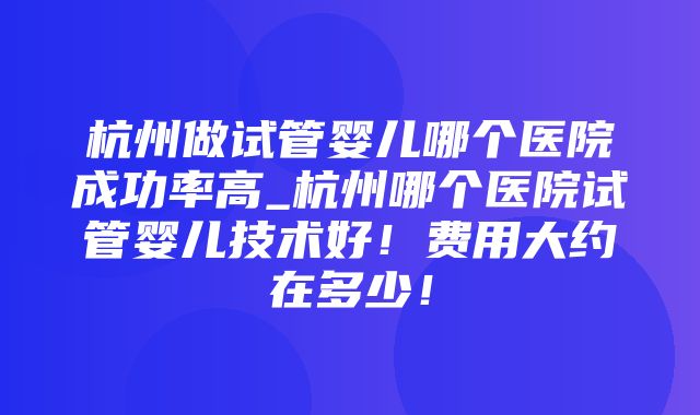 杭州做试管婴儿哪个医院成功率高_杭州哪个医院试管婴儿技术好！费用大约在多少！