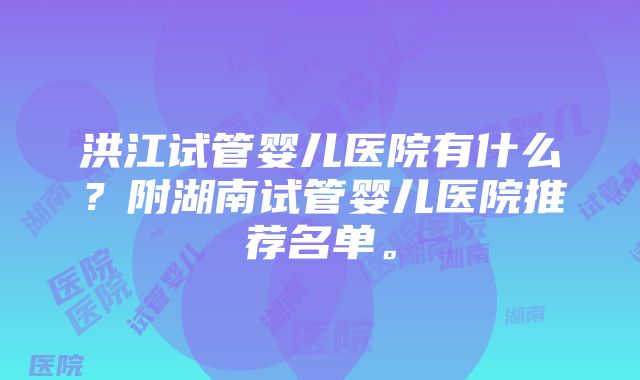 洪江试管婴儿医院有什么？附湖南试管婴儿医院推荐名单。