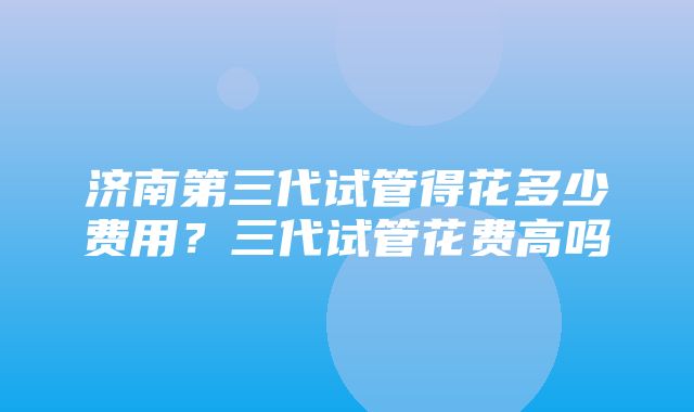 济南第三代试管得花多少费用？三代试管花费高吗