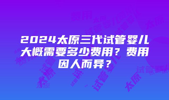 2024太原三代试管婴儿大概需要多少费用？费用因人而异？