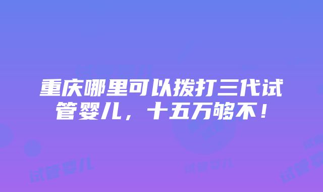 重庆哪里可以拨打三代试管婴儿，十五万够不！