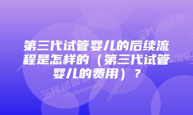 第三代试管婴儿的后续流程是怎样的（第三代试管婴儿的费用）？