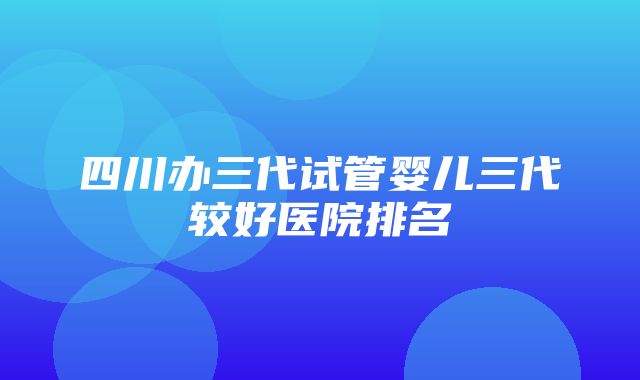 四川办三代试管婴儿三代较好医院排名