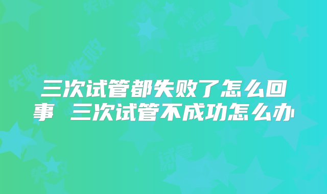 三次试管都失败了怎么回事 三次试管不成功怎么办