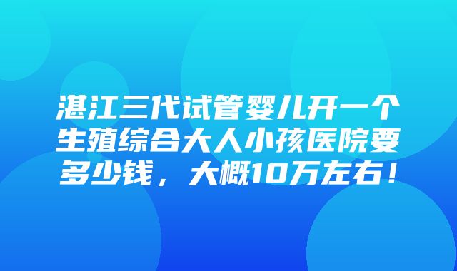 湛江三代试管婴儿开一个生殖综合大人小孩医院要多少钱，大概10万左右！