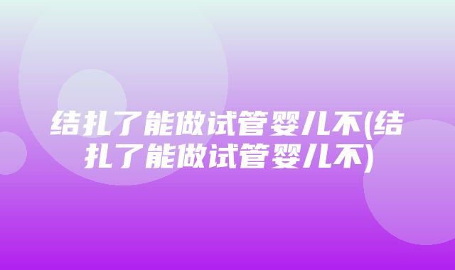 结扎了能做试管婴儿不(结扎了能做试管婴儿不)