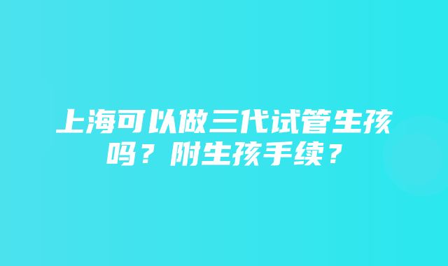 上海可以做三代试管生孩吗？附生孩手续？