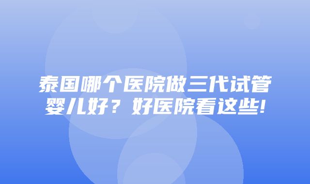 泰国哪个医院做三代试管婴儿好？好医院看这些!