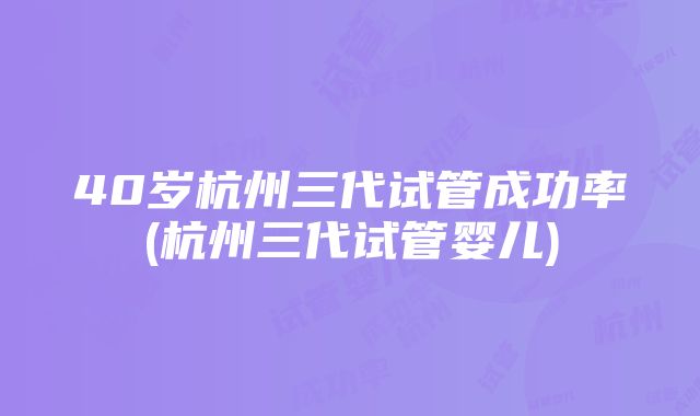 40岁杭州三代试管成功率(杭州三代试管婴儿)