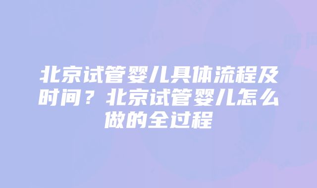 北京试管婴儿具体流程及时间？北京试管婴儿怎么做的全过程