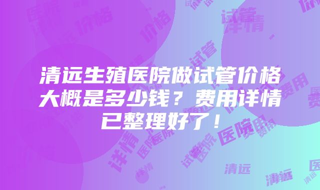 清远生殖医院做试管价格大概是多少钱？费用详情已整理好了！