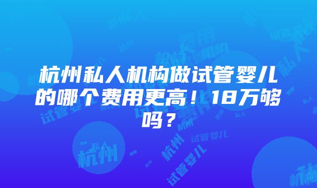 杭州私人机构做试管婴儿的哪个费用更高！18万够吗？