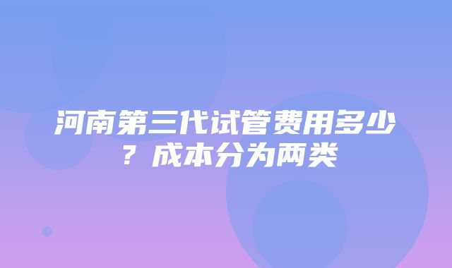 河南第三代试管费用多少？成本分为两类