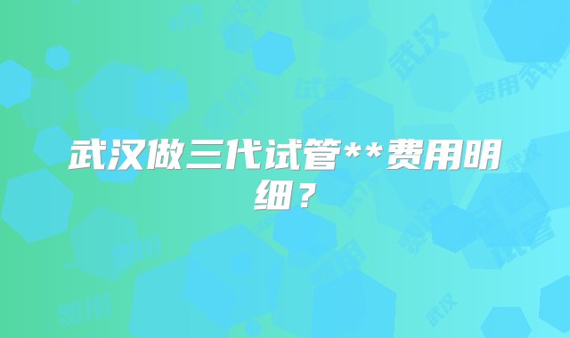 武汉做三代试管**费用明细？