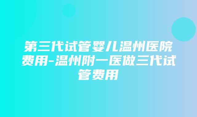 第三代试管婴儿温州医院费用-温州附一医做三代试管费用