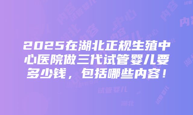 2025在湖北正规生殖中心医院做三代试管婴儿要多少钱，包括哪些内容！