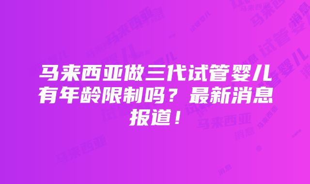 马来西亚做三代试管婴儿有年龄限制吗？最新消息报道！