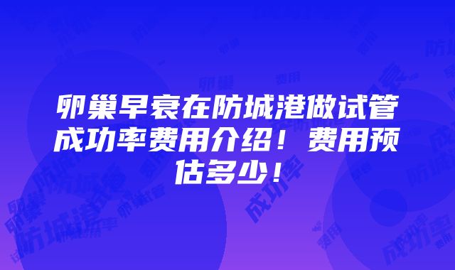 卵巢早衰在防城港做试管成功率费用介绍！费用预估多少！