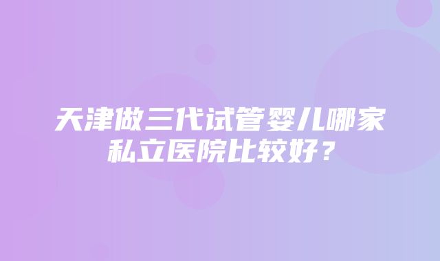 天津做三代试管婴儿哪家私立医院比较好？