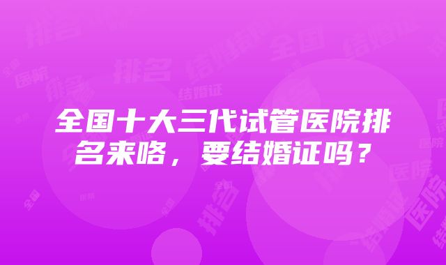 全国十大三代试管医院排名来咯，要结婚证吗？