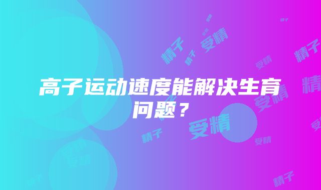 高子运动速度能解决生育问题？