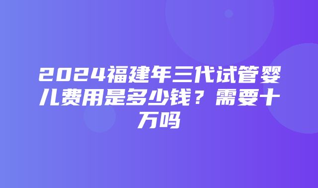 2024福建年三代试管婴儿费用是多少钱？需要十万吗