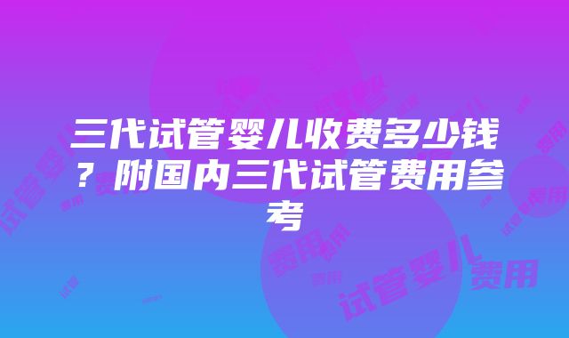 三代试管婴儿收费多少钱？附国内三代试管费用参考