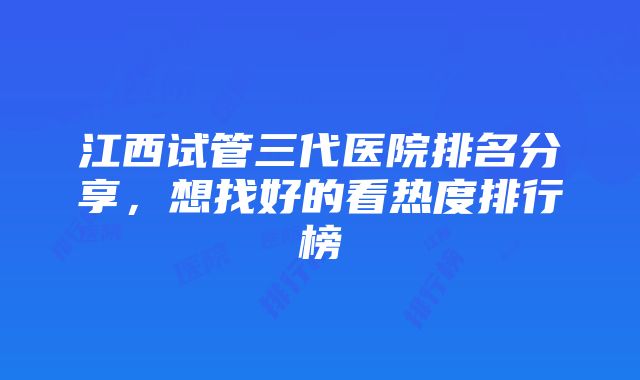 江西试管三代医院排名分享，想找好的看热度排行榜