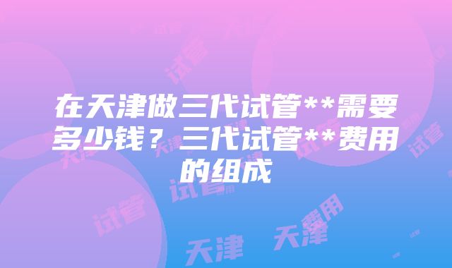 在天津做三代试管**需要多少钱？三代试管**费用的组成