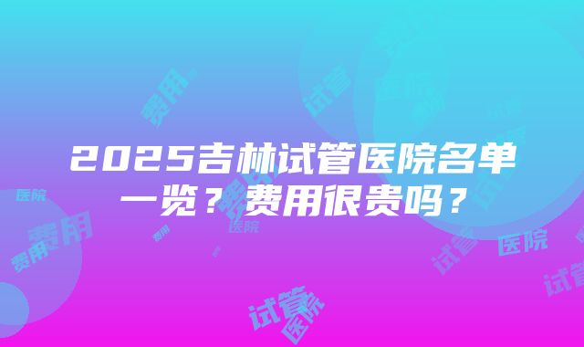 2025吉林试管医院名单一览？费用很贵吗？