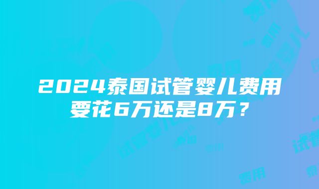 2024泰国试管婴儿费用要花6万还是8万？