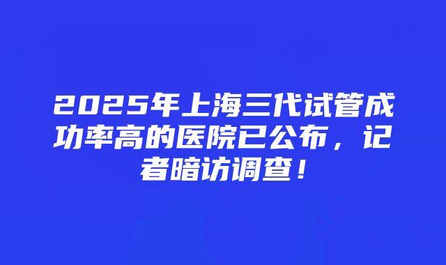 2025年上海三代试管成功率高的医院已公布，记者暗访调查！