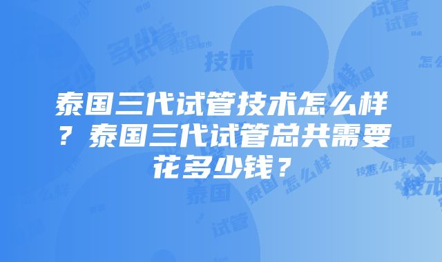 泰国三代试管技术怎么样？泰国三代试管总共需要花多少钱？