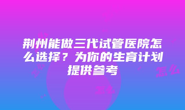 荆州能做三代试管医院怎么选择？为你的生育计划提供参考