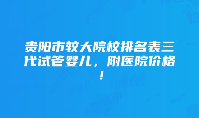 贵阳市较大院校排名表三代试管婴儿，附医院价格！