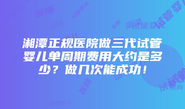 湘潭正规医院做三代试管婴儿单周期费用大约是多少？做几次能成功！