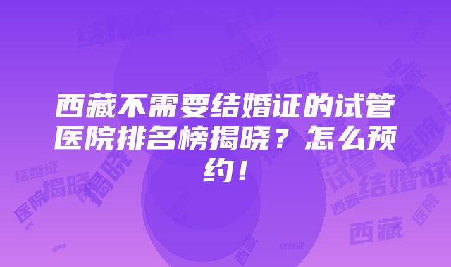 西藏不需要结婚证的试管医院排名榜揭晓？怎么预约！