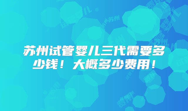 苏州试管婴儿三代需要多少钱！大概多少费用！