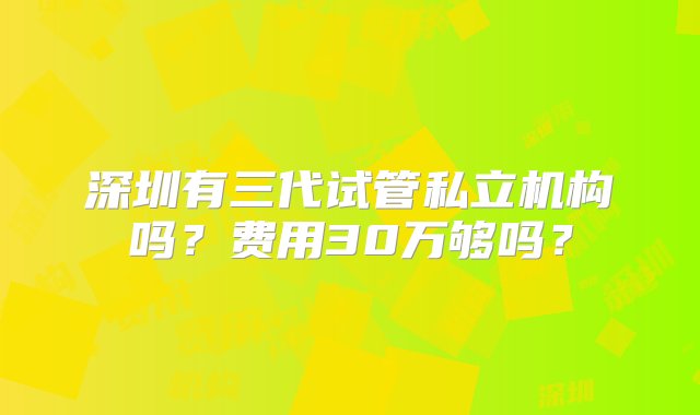 深圳有三代试管私立机构吗？费用30万够吗？