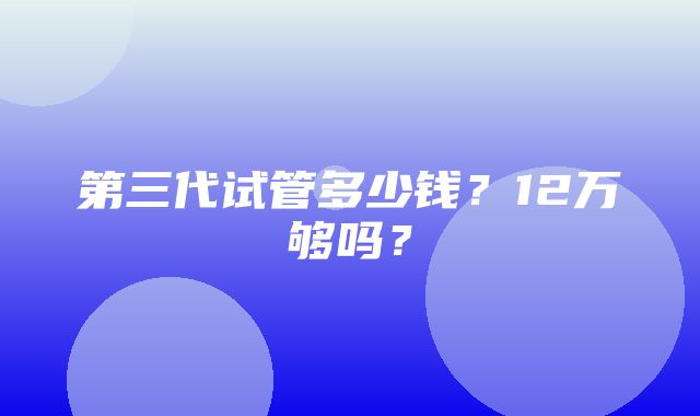 第三代试管多少钱？12万够吗？