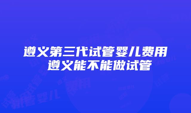 遵义第三代试管婴儿费用 遵义能不能做试管